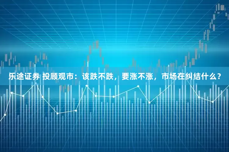 乐途证券 投顾观市：该跌不跌，要涨不涨，市场在纠结什么？