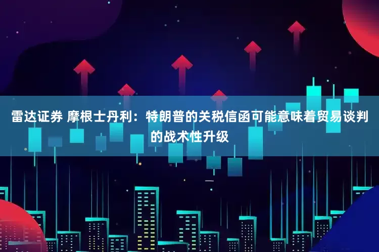 雷达证券 摩根士丹利：特朗普的关税信函可能意味着贸易谈判的战术性升级