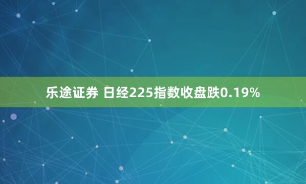 乐途证券 日经225指数收盘跌0.19%