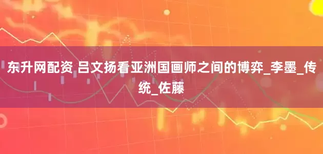 东升网配资 吕文扬看亚洲国画师之间的博弈_李墨_传统_佐藤