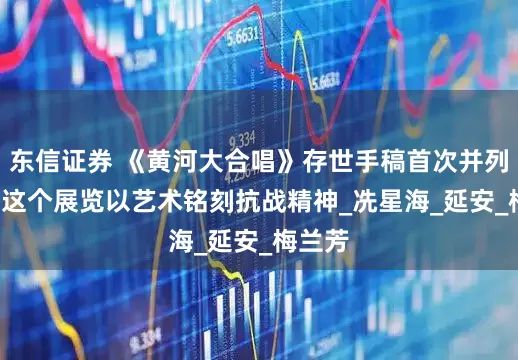 东信证券 《黄河大合唱》存世手稿首次并列展出, 这个展览以艺术铭刻抗战精神_冼星海_延安_梅兰芳
