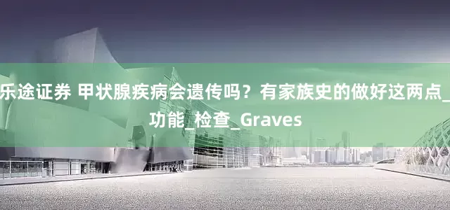 乐途证券 甲状腺疾病会遗传吗？有家族史的做好这两点_功能_检查_Graves