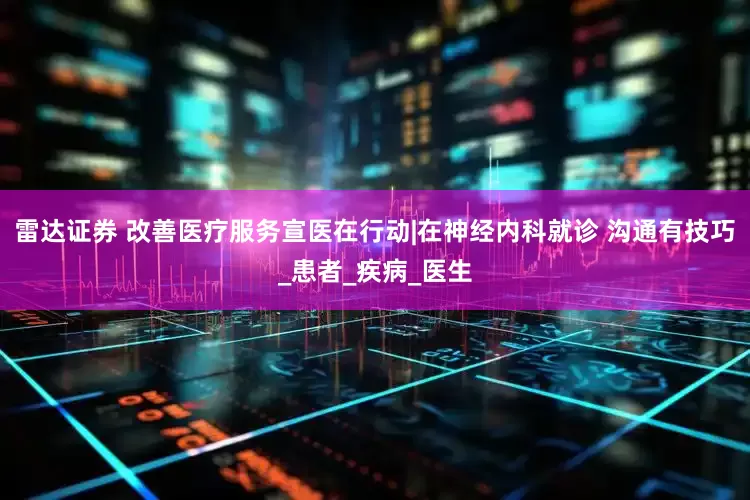 雷达证券 改善医疗服务宣医在行动|在神经内科就诊 沟通有技巧_患者_疾病_医生