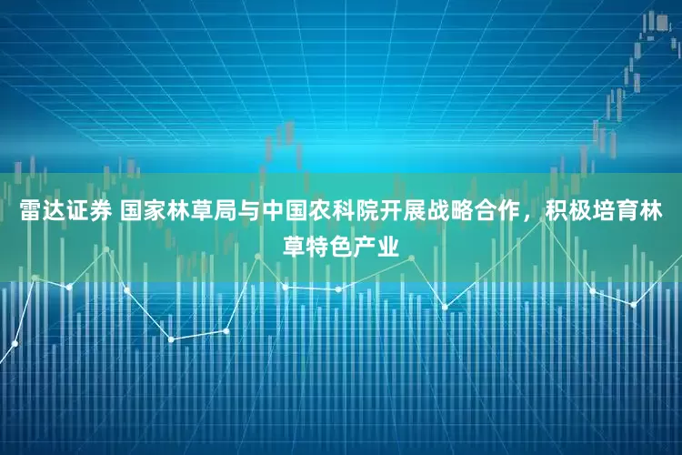 雷达证券 国家林草局与中国农科院开展战略合作，积极培育林草特色产业