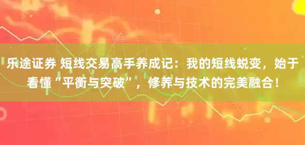 乐途证券 短线交易高手养成记：我的短线蜕变，始于看懂“平衡与突破”，修养与技术的完美融合！