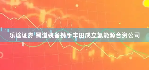 乐途证券 蜀道装备携手丰田成立氢能源合资公司