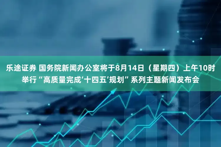 乐途证券 国务院新闻办公室将于8月14日（星期四）上午10时举行“高质量完成‘十四五’规划”系列主题新闻发布会