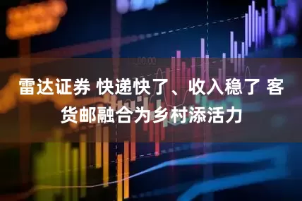 雷达证券 快递快了、收入稳了 客货邮融合为乡村添活力
