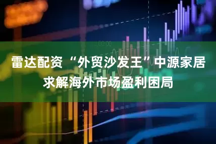 雷达配资 “外贸沙发王”中源家居求解海外市场盈利困局