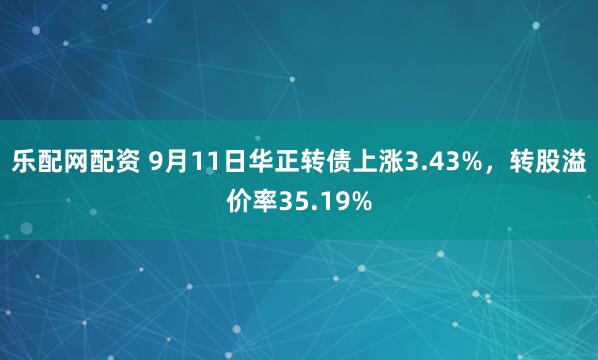 乐配网配资 9月11日华正转债上涨3.43%，转股溢价率35.19%