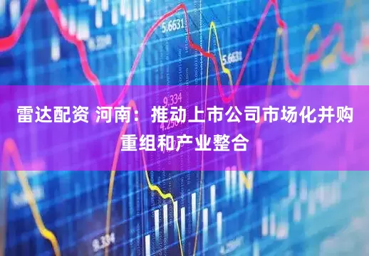 雷达配资 河南：推动上市公司市场化并购重组和产业整合
