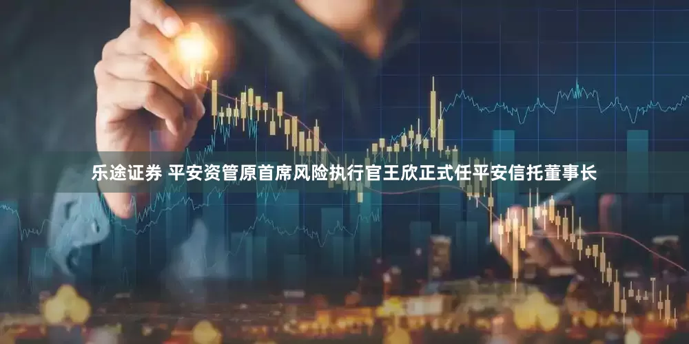 乐途证券 平安资管原首席风险执行官王欣正式任平安信托董事长