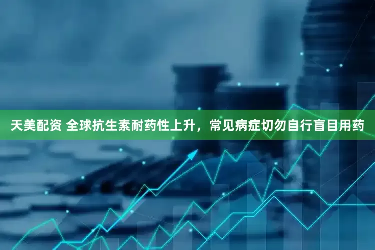 天美配资 全球抗生素耐药性上升，常见病症切勿自行盲目用药