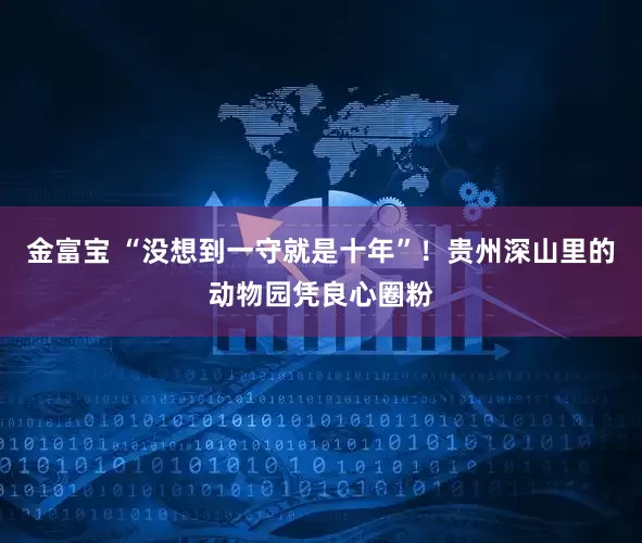金富宝 “没想到一守就是十年”！贵州深山里的动物园凭良心圈粉