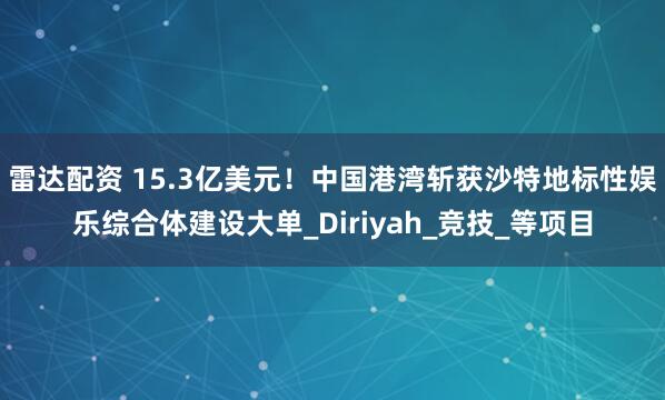 雷达配资 15.3亿美元!中国港湾斩获沙特地标性娱乐综合体建设大单_Diriyah_竞技_等项目