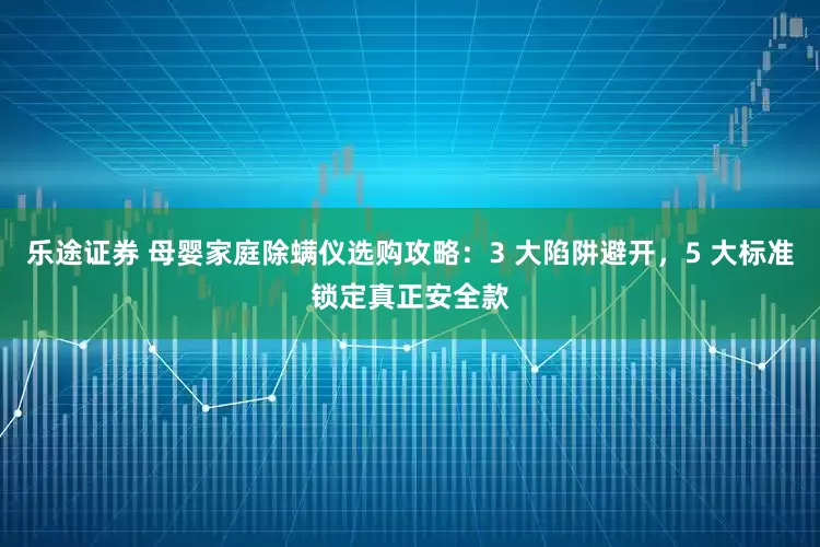 乐途证券 母婴家庭除螨仪选购攻略：3 大陷阱避开，5 大标准锁定真正安全款
