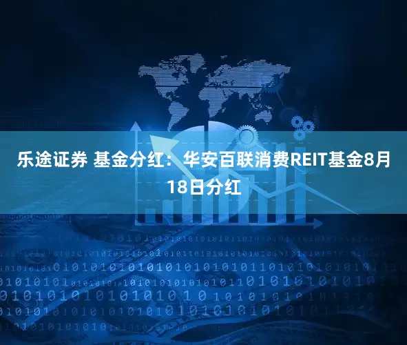 乐途证券 基金分红：华安百联消费REIT基金8月18日分红