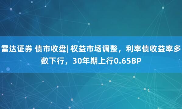 雷达证券 债市收盘| 权益市场调整，利率债收益率多数下行，30年期上行0.65BP