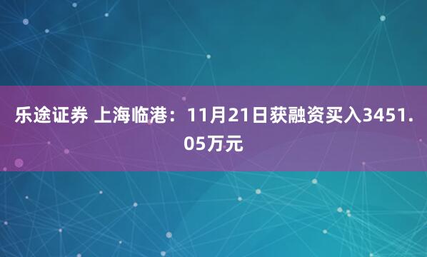 乐途证券 上海临港：11月21日获融资买入3451.05万元