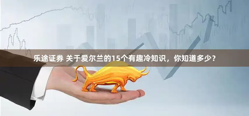 乐途证券 关于爱尔兰的15个有趣冷知识，你知道多少？