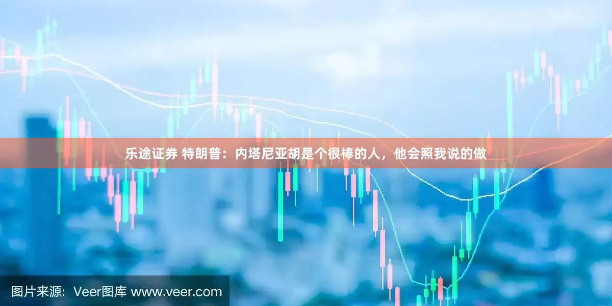 乐途证券 特朗普：内塔尼亚胡是个很棒的人，他会照我说的做